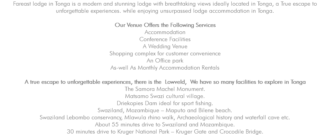 Fareast lodge in Tonga is a modern and stunning lodge with breathtaking views ideally located in Tonga, a True escape to unforgettable experiences. while enjoying unsurpassed lodge accommodation in Tonga. Our Venue Offers the Following Services Accommodation Conference Facilities A Wedding Venue Shopping complex for customer convenience An Office park As-well As Monthly Accommodation Rentals A true escape to unforgettable experiences, there is the Lowveld, We have so many facilities to explore in Tonga The Samora Machel Monument. Matsamo Swazi cultural village. Driekopies Dam ideal for sport fishing. Swaziland, Mozambique – Maputo and Bilene beach. Swaziland Lebombo conservancy, Mlawula rhino walk, Archaeological history and waterfall cave etc. About 55 minutes drive to Swaziland and Mozambique. 30 minutes drive to Kruger National Park – Kruger Gate and Crocodile Bridge.