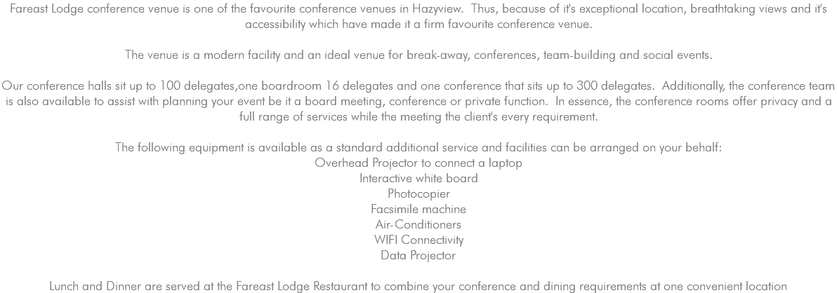 Fareast Lodge conference venue is one of the favourite conference venues in Hazyview. Thus, because of it's exceptional location, breathtaking views and it's accessibility which have made it a firm favourite conference venue. The venue is a modern facility and an ideal venue for break-away, conferences, team-building and social events. Our conference halls sit up to 100 delegates,one boardroom 16 delegates and one conference that sits up to 300 delegates. Additionally, the conference team is also available to assist with planning your event be it a board meeting, conference or private function. In essence, the conference rooms offer privacy and a full range of services while the meeting the client's every requirement. The following equipment is available as a standard additional service and facilities can be arranged on your behalf: Overhead Projector to connect a laptop Interactive white board Photocopier Facsimile machine Air-Conditioners WIFI Connectivity Data Projector Lunch and Dinner are served at the Fareast Lodge Restaurant to combine your conference and dining requirements at one convenient location